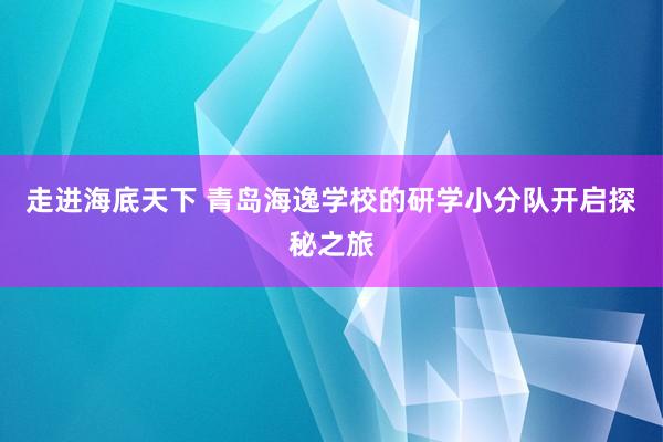 走进海底天下 青岛海逸学校的研学小分队开启探秘之旅