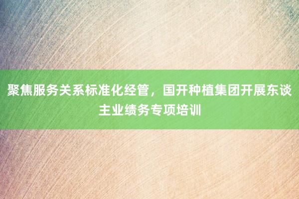 聚焦服务关系标准化经管，国开种植集团开展东谈主业绩务专项培训