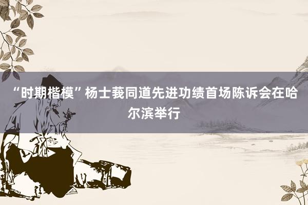 “时期楷模”杨士莪同道先进功绩首场陈诉会在哈尔滨举行
