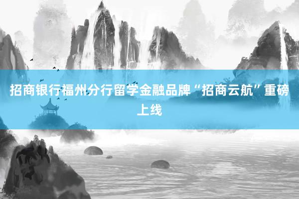 招商银行福州分行留学金融品牌“招商云航”重磅上线