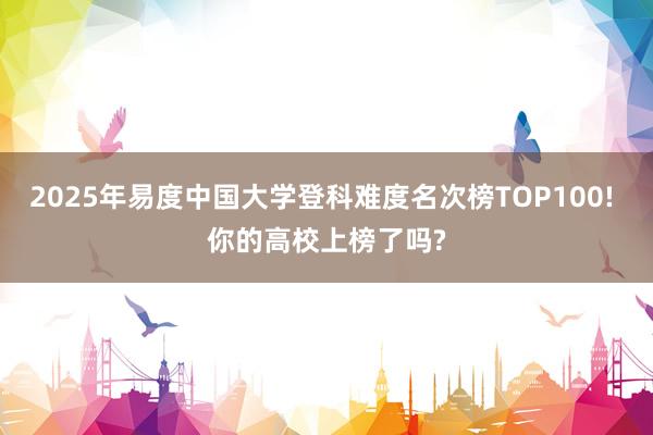 2025年易度中国大学登科难度名次榜TOP100! 你的高校上榜了吗?