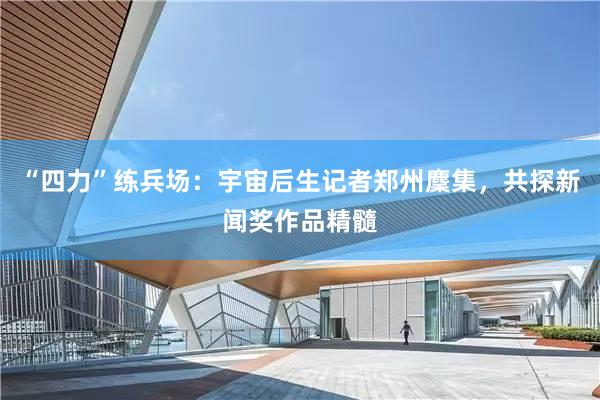 “四力”练兵场：宇宙后生记者郑州麇集，共探新闻奖作品精髓