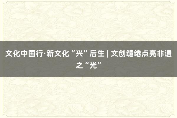 文化中国行·新文化“兴”后生 | 文创缱绻点亮非遗之“光”