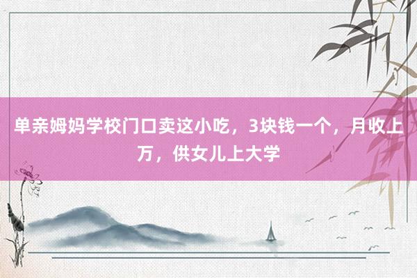 单亲姆妈学校门口卖这小吃，3块钱一个，月收上万，供女儿上大学