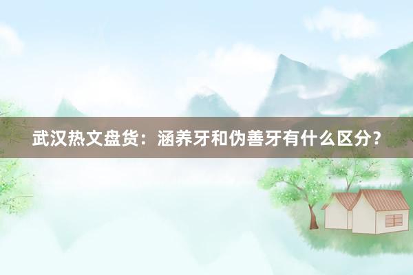 武汉热文盘货：涵养牙和伪善牙有什么区分？