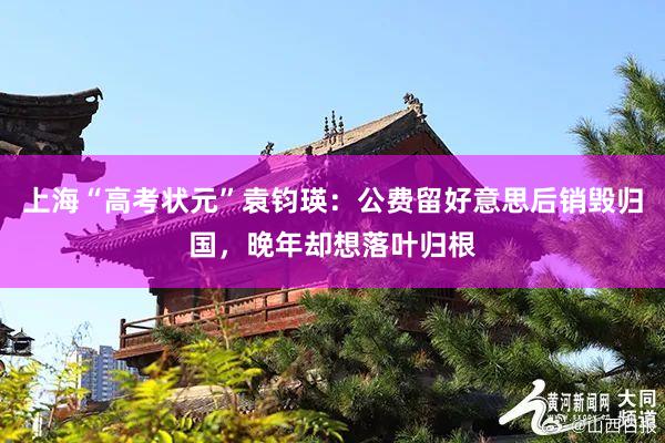 上海“高考状元”袁钧瑛：公费留好意思后销毁归国，晚年却想落叶归根