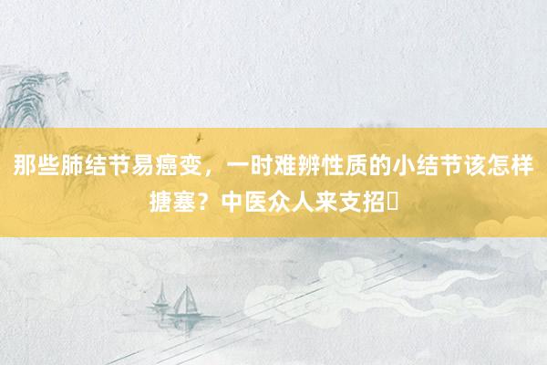 那些肺结节易癌变，一时难辨性质的小结节该怎样搪塞？中医众人来支招‌
