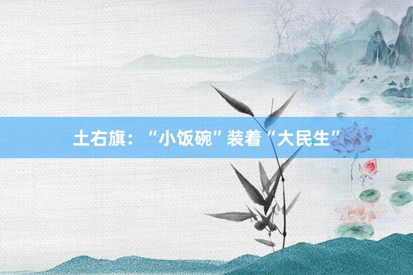 土右旗：“小饭碗”装着“大民生”