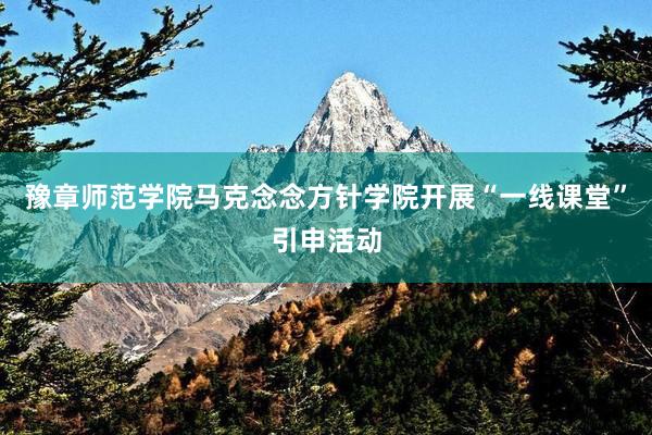 豫章师范学院马克念念方针学院开展“一线课堂”引申活动