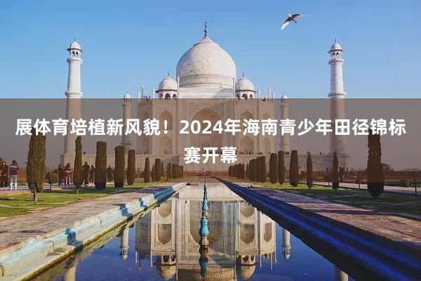 展体育培植新风貌！2024年海南青少年田径锦标赛开幕