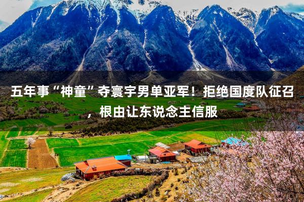 五年事“神童”夺寰宇男单亚军！拒绝国度队征召，根由让东说念主信服