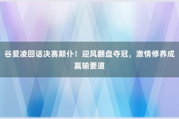 谷爱凌回话决赛颠仆！迎风翻盘夺冠，激情修养成赢输要道
