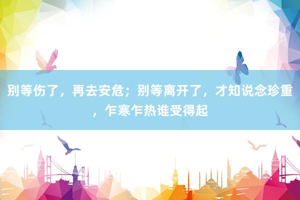 别等伤了，再去安危；别等离开了，才知说念珍重，乍寒乍热谁受得起