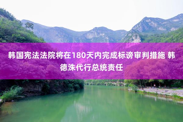 韩国宪法法院将在180天内完成标谤审判措施 韩德洙代行总统责任