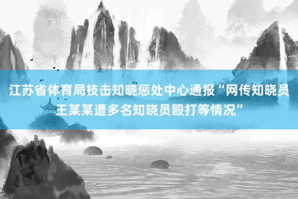 江苏省体育局技击知晓惩处中心通报“网传知晓员王某某遭多名知晓员殴打等情况”