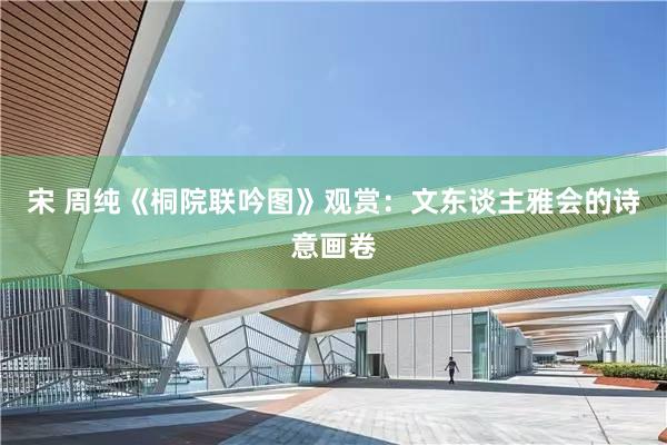 宋 周纯《桐院联吟图》观赏：文东谈主雅会的诗意画卷