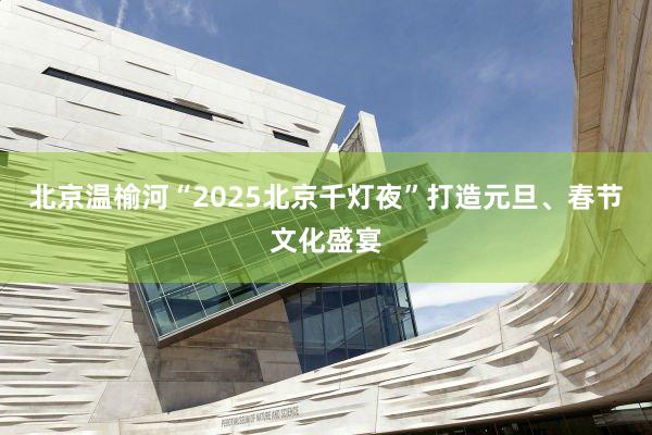 北京温榆河“2025北京千灯夜”打造元旦、春节文化盛宴